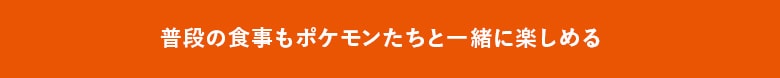 普段の食事もポケモンたちと一緒に楽しめる!